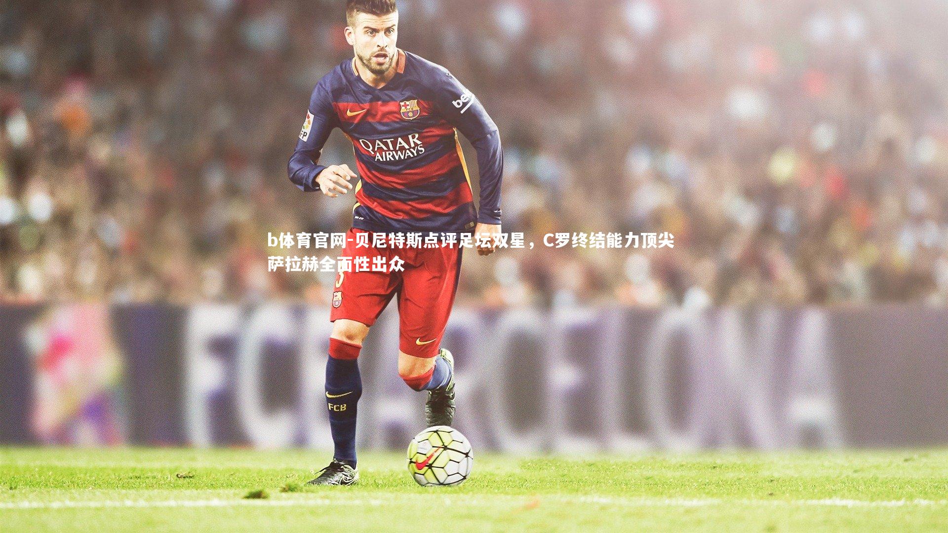 贝尼特斯点评足坛双星，C罗终结能力顶尖 萨拉赫全面性出众