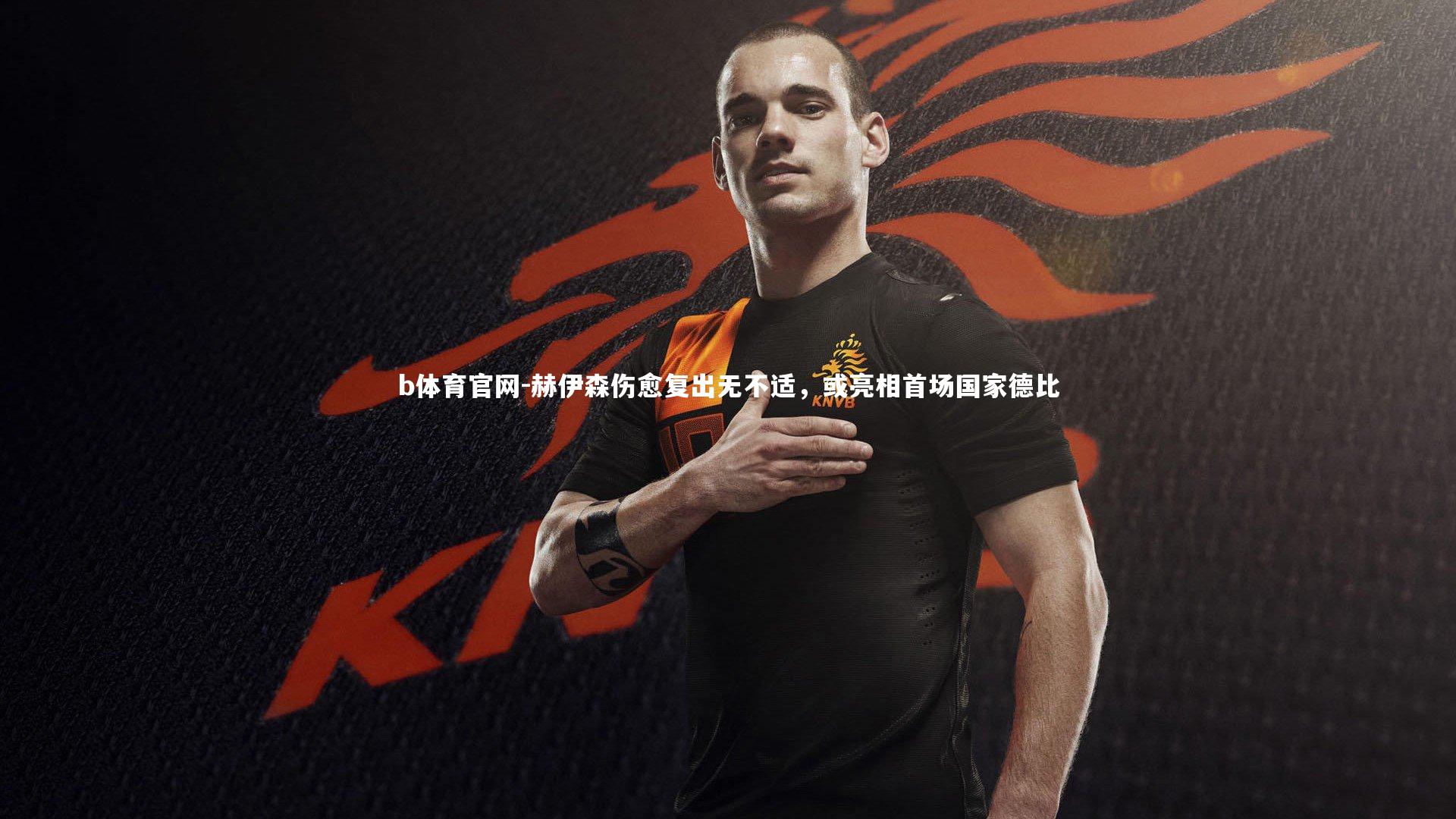 赫伊森伤愈复出无不适，或亮相首场国家德比