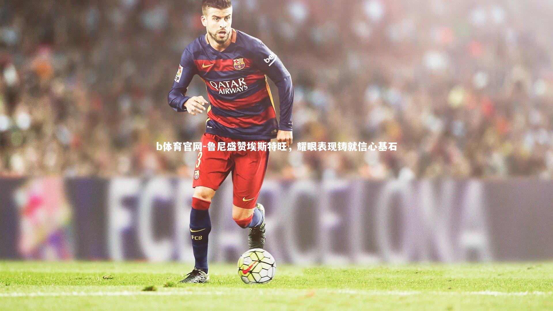 鲁尼盛赞埃斯特旺，耀眼表现铸就信心基石