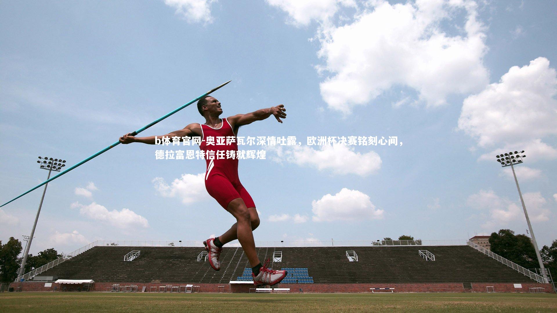 奥亚萨瓦尔深情吐露，欧洲杯决赛铭刻心间，德拉富恩特信任铸就辉煌