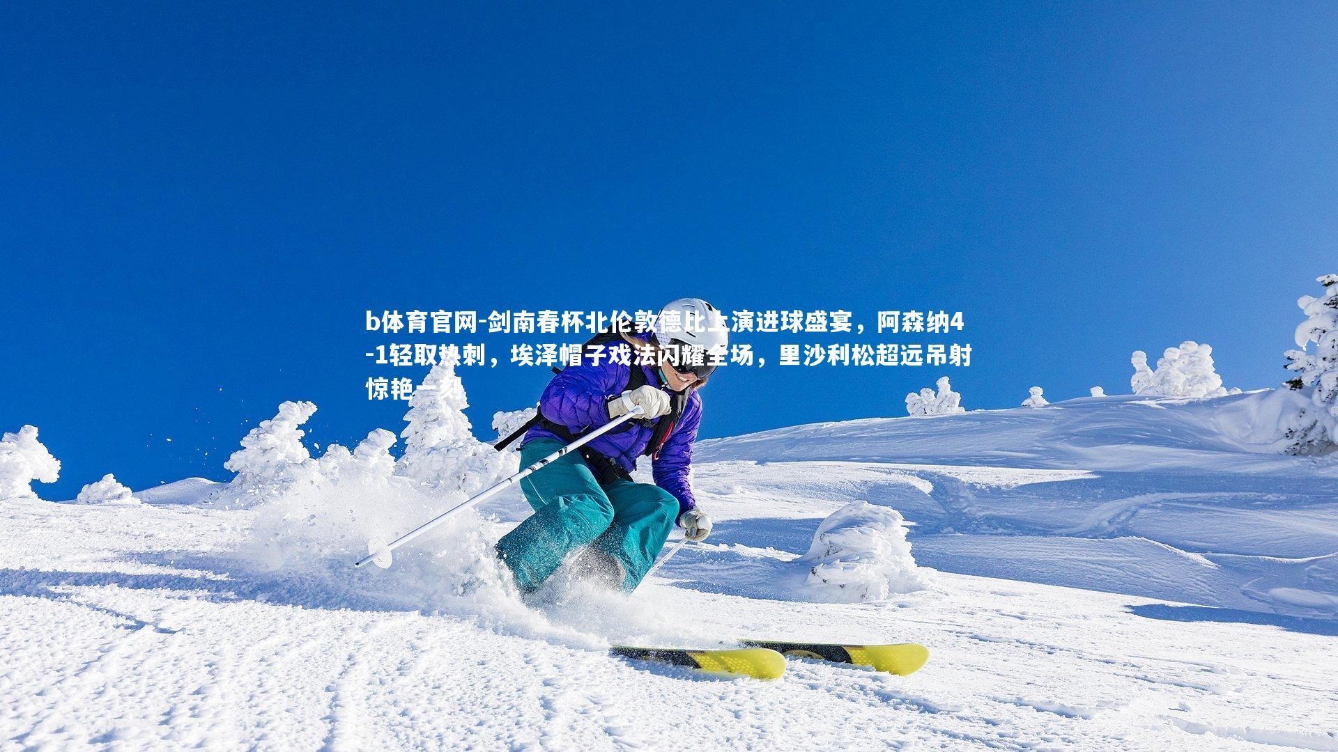 剑南春杯北伦敦德比上演进球盛宴，阿森纳4-1轻取热刺，埃泽帽子戏法闪耀全场，里沙利松超远吊射惊艳一刻