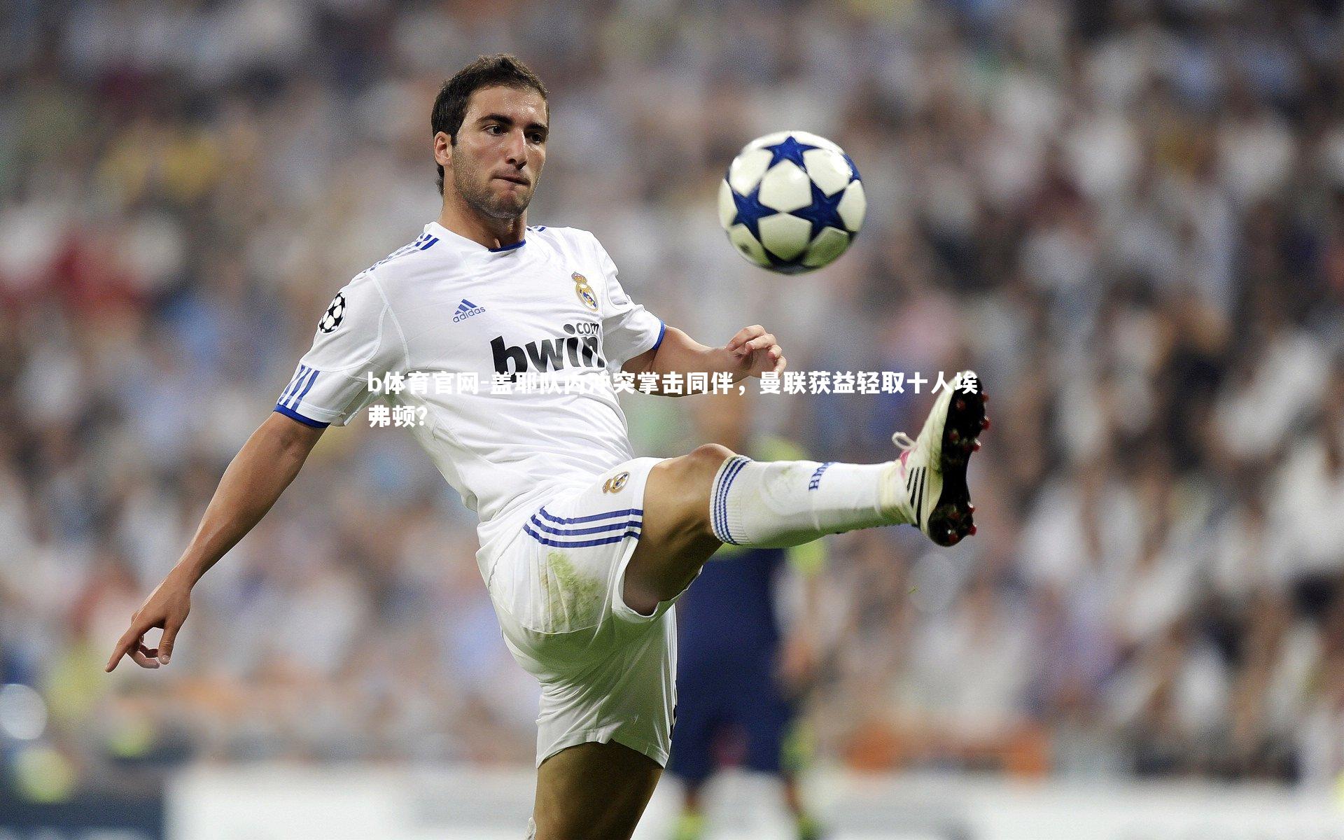 盖耶队内冲突掌击同伴，曼联获益轻取十人埃弗顿？